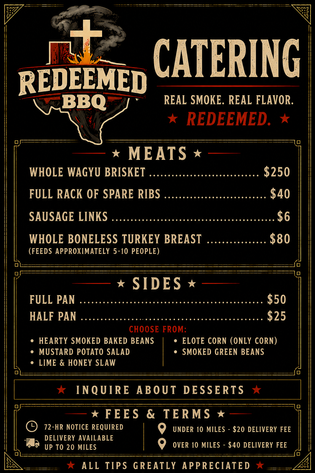 Redeemed BBQ Catering Menu: Whole Wagyu Brisket $250, Full Rack of Spare Ribs $40, Sausage Links $6, Whole Boneless Turkey Breast $80 (feeds 5-10). Sides: Full Pan $50, Half Pan $25, choose from Hearty Smoked Baked Beans, Mustard Potato Salad, Lime and Honey Slaw, Elote Corn, Smoked Green Beans. Inquire about desserts. 72-hour notice required. Delivery available up to 20 miles: $20 fee under 10 miles, $40 fee over 10 miles. Tips greatly appreciated.